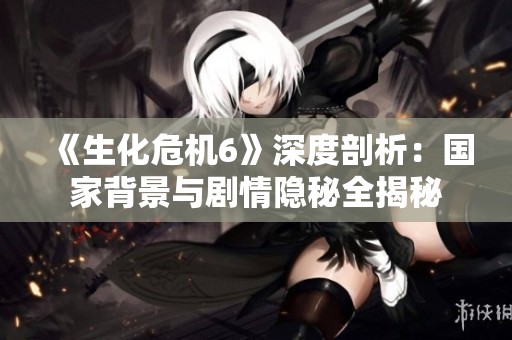 《生化危机6》深度剖析：国家背景与剧情隐秘全揭秘