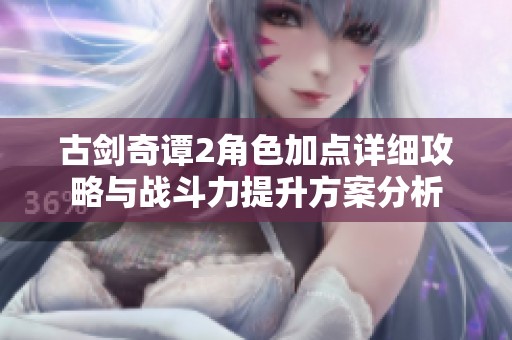 古剑奇谭2角色加点详细攻略与战斗力提升方案分析