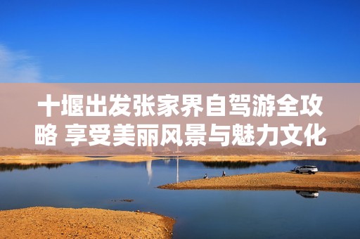 十堰出发张家界自驾游全攻略 享受美丽风景与魅力文化