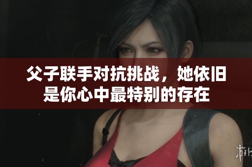 父子联手对抗挑战，她依旧是你心中最特别的存在