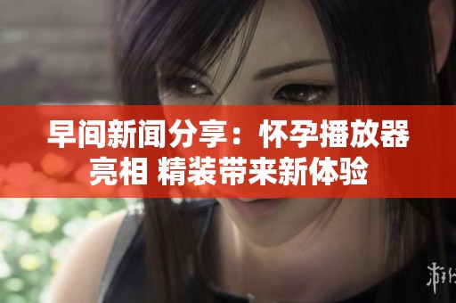 早间新闻分享：怀孕播放器亮相 精装带来新体验