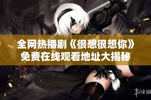 全网热播剧《很想很想你》免费在线观看地址大揭秘