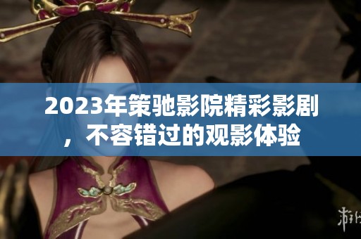 2023年策驰影院精彩影剧，不容错过的观影体验