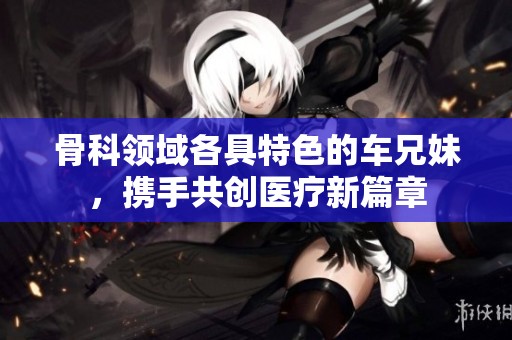 骨科领域各具特色的车兄妹，携手共创医疗新篇章