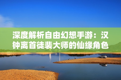 深度解析自由幻想手游：汉钟离首徒裴大师的仙缘角色全新揭秘