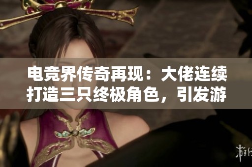 电竞界传奇再现：大佬连续打造三只终极角色，引发游戏格局变革