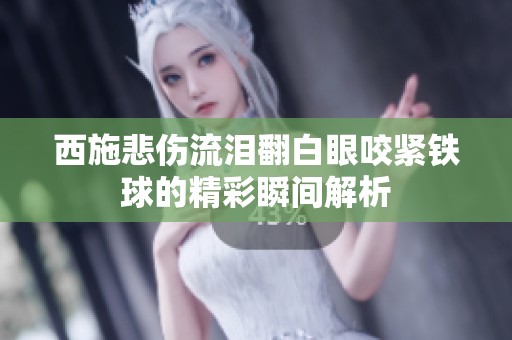 西施悲伤流泪翻白眼咬紧铁球的精彩瞬间解析