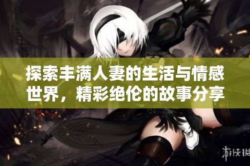 探索丰满人妻的生活与情感世界，精彩绝伦的故事分享