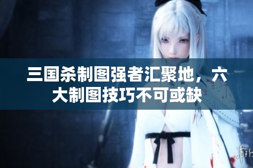 三国杀制图强者汇聚地，六大制图技巧不可或缺
