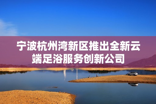 宁波杭州湾新区推出全新云端足浴服务创新公司