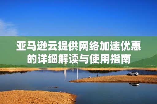 亚马逊云提供网络加速优惠的详细解读与使用指南