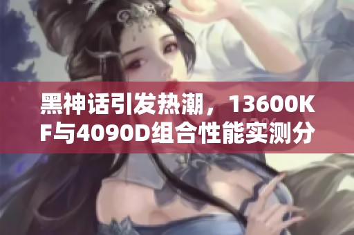 黑神话引发热潮，13600KF与4090D组合性能实测分析