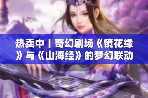 热卖中丨奇幻剧场《镜花缘》与《山海经》的梦幻联动启幕