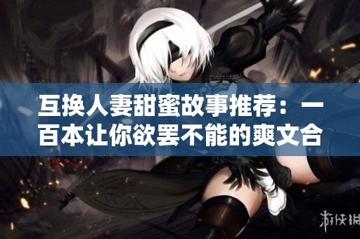 互换人妻甜蜜故事推荐：一百本让你欲罢不能的爽文合集