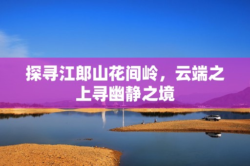 探寻江郎山花间岭，云端之上寻幽静之境