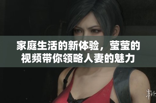 家庭生活的新体验，莹莹的视频带你领略人妻的魅力