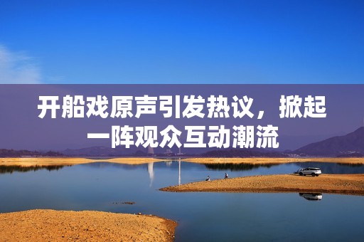 开船戏原声引发热议，掀起一阵观众互动潮流