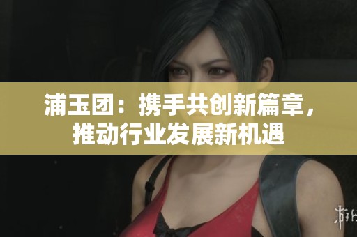 浦玉团：携手共创新篇章，推动行业发展新机遇