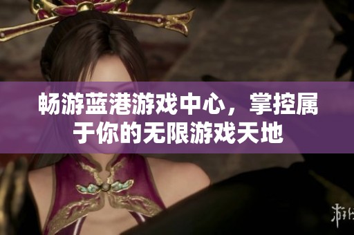 畅游蓝港游戏中心，掌控属于你的无限游戏天地