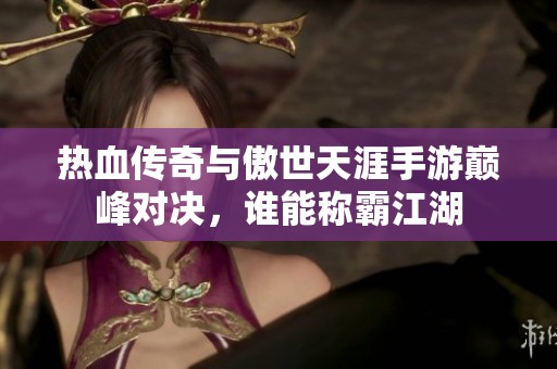 热血传奇与傲世天涯手游巅峰对决，谁能称霸江湖