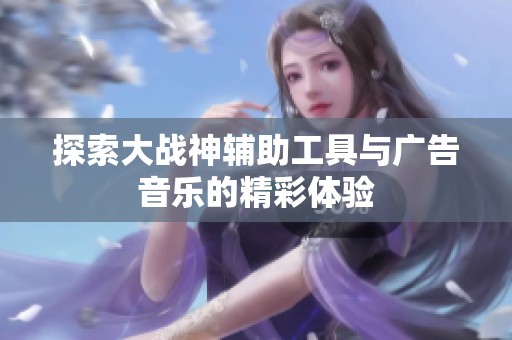 探索大战神辅助工具与广告音乐的精彩体验