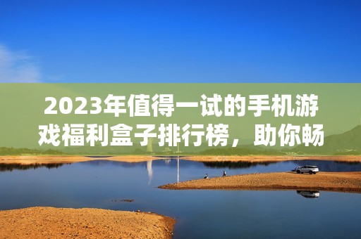 2023年值得一试的手机游戏福利盒子排行榜，助你畅享高爆率玩法