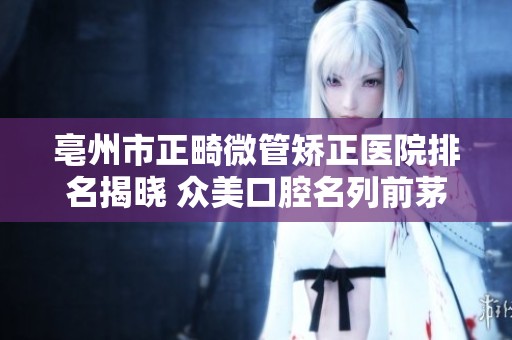 亳州市正畸微管矫正医院排名揭晓 众美口腔名列前茅