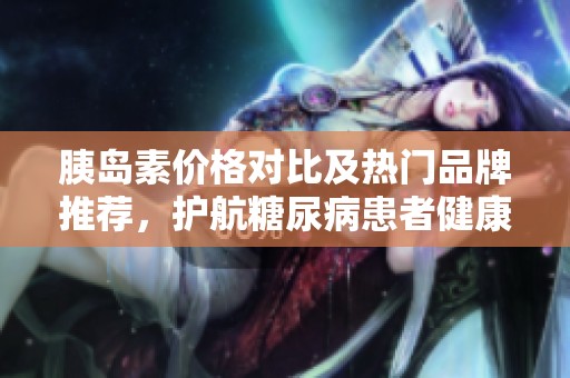 胰岛素价格对比及热门品牌推荐，护航糖尿病患者健康