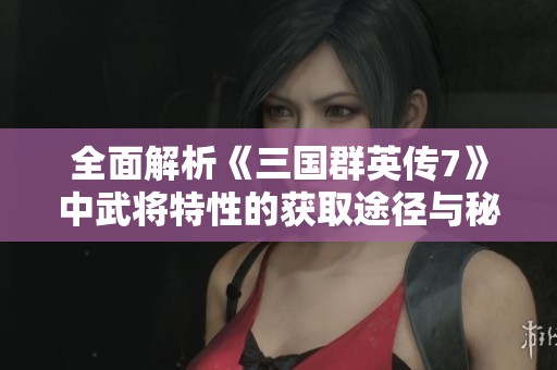 全面解析《三国群英传7》中武将特性的获取途径与秘籍