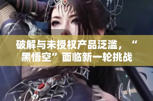 破解与未授权产品泛滥，“黑悟空”面临新一轮挑战