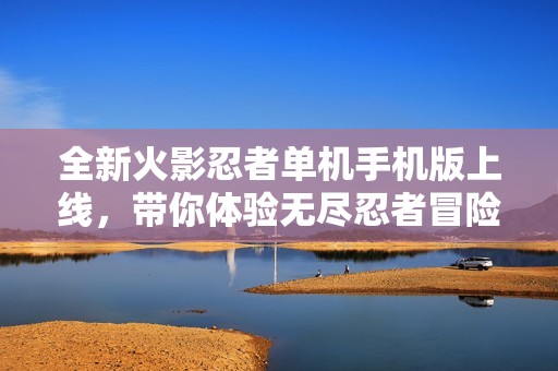 全新火影忍者单机手机版上线，带你体验无尽忍者冒险世界