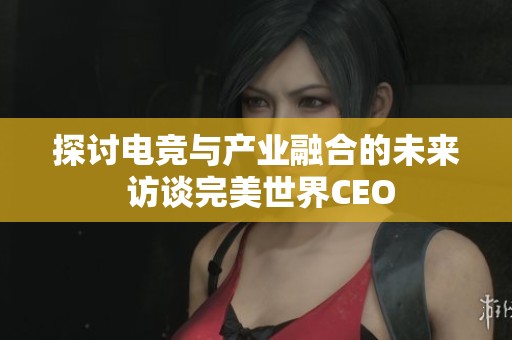 探讨电竞与产业融合的未来 访谈完美世界CEO