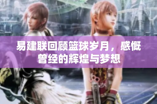 易建联回顾篮球岁月，感慨曾经的辉煌与梦想
