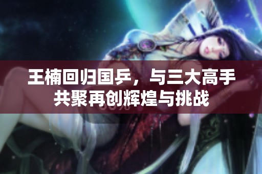 王楠回归国乒，与三大高手共聚再创辉煌与挑战