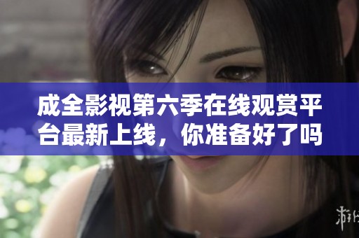 成全影视第六季在线观赏平台最新上线，你准备好了吗