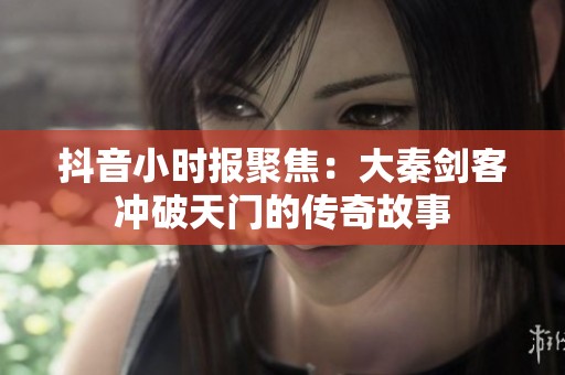 抖音小时报聚焦：大秦剑客冲破天门的传奇故事