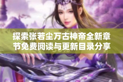 探索张若尘万古神帝全新章节免费阅读与更新目录分享