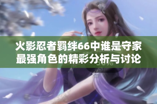 火影忍者羁绊66中谁是守家最强角色的精彩分析与讨论