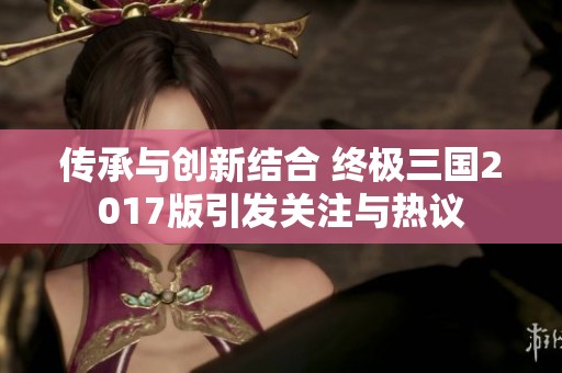 传承与创新结合 终极三国2017版引发关注与热议