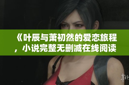 《叶辰与萧初然的爱恋旅程，小说完整无删减在线阅读》