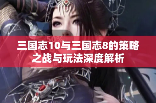 三国志10与三国志8的策略之战与玩法深度解析