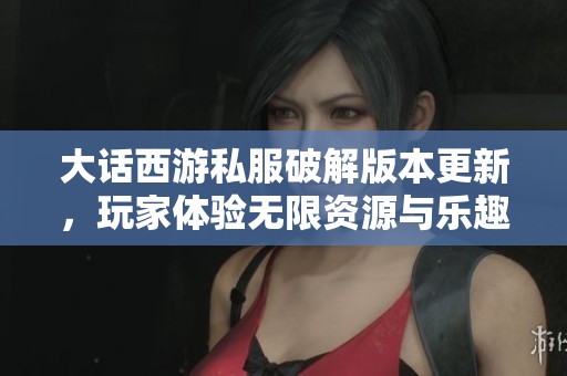 大话西游私服破解版本更新，玩家体验无限资源与乐趣