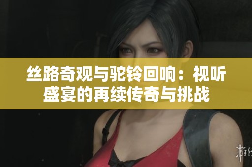 丝路奇观与驼铃回响：视听盛宴的再续传奇与挑战