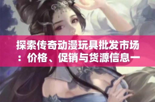 探索传奇动漫玩具批发市场：价格、促销与货源信息一网打尽