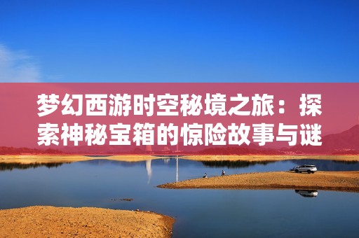 梦幻西游时空秘境之旅：探索神秘宝箱的惊险故事与谜团