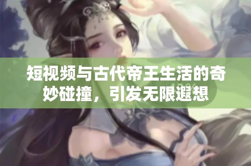 短视频与古代帝王生活的奇妙碰撞，引发无限遐想