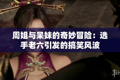 周姐与呆妹的奇妙冒险：选手老六引发的搞笑风波