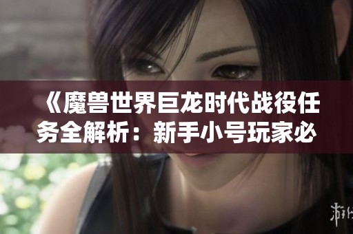 《魔兽世界巨龙时代战役任务全解析：新手小号玩家必看攻略》