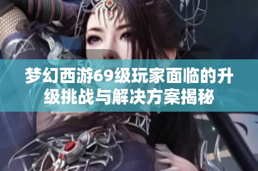 梦幻西游69级玩家面临的升级挑战与解决方案揭秘