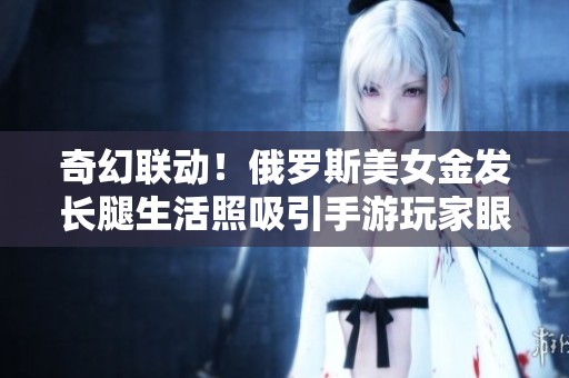 奇幻联动！俄罗斯美女金发长腿生活照吸引手游玩家眼球